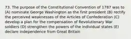 73. The purpose of the Constitutional Convention of 1787 was to (A) nominate George Washington as the first president (B) rectify the perceived weaknesses of the Articles of Confederation (C) develop a plan for the compensation of Revolutionary War soldiers (D) strengthen the powers of the individual states (E) declare independence from Great Britain