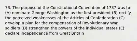 73. The purpose of the Constitutional Convention of 1787 was to (A) nominate George Washington as the first president (B) rectify the perceived weaknesses of the Articles of Confederation (C) develop a plan for the compensation of Revolutionary War soldiers (D) strengthen the powers of the individual states (E) declare independence from Great Britain