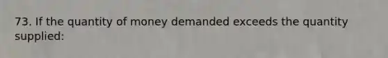 73. If the quantity of money demanded exceeds the quantity supplied: