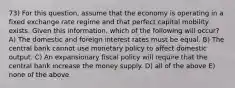 73) For this question, assume that the economy is operating in a fixed exchange rate regime and that perfect capital mobility exists. Given this information, which of the following will occur? A) The domestic and foreign interest rates must be equal. B) The central bank cannot use monetary policy to affect domestic output. C) An expansionary fiscal policy will require that the central bank increase the money supply. D) all of the above E) none of the above