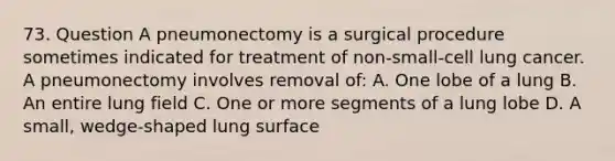 73. Question A pneumonectomy is a surgical procedure sometimes indicated for treatment of non-small-cell lung cancer. A pneumonectomy involves removal of: A. One lobe of a lung B. An entire lung field C. One or more segments of a lung lobe D. A small, wedge-shaped lung surface