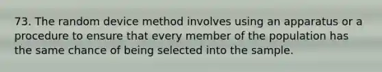 73. The random device method involves using an apparatus or a procedure to ensure that every member of the population has the same chance of being selected into the sample.