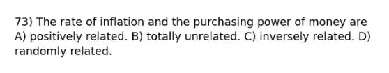 73) The rate of inflation and the purchasing power of money are A) positively related. B) totally unrelated. C) inversely related. D) randomly related.