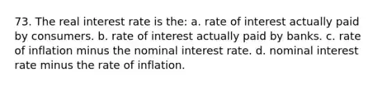 73. The real interest rate is the: a. rate of interest actually paid by consumers. b. rate of interest actually paid by banks. c. rate of inflation minus the nominal interest rate. d. nominal interest rate minus the rate of inflation.