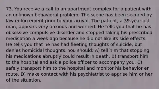 73. You receive a call to an apartment complex for a patient with an unknown behavioral problem. The scene has been secured by law enforcement prior to your arrival. The patient, a 39-year-old man, appears very anxious and worried. He tells you that he has obsessive-compulsive disorder and stopped taking his prescribed medication a week ago because he did not like its side effects. He tells you that he has had fleeting thoughts of suicide, but denies homicidal thoughts. You should: A) tell him that stopping his medications abruptly could result in death. B) transport him to the hospital and ask a police officer to accompany you. C) safely transport him to the hospital and monitor his behavior en route. D) make contact with his psychiatrist to apprise him or her of the situation.