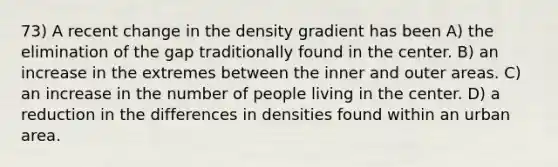 73) A recent change in the density gradient has been A) the elimination of the gap traditionally found in the center. B) an increase in the extremes between the inner and outer areas. C) an increase in the number of people living in the center. D) a reduction in the differences in densities found within an urban area.