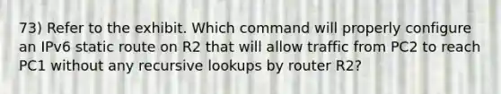 73) Refer to the exhibit. Which command will properly configure an IPv6 static route on R2 that will allow traffic from PC2 to reach PC1 without any recursive lookups by router R2?