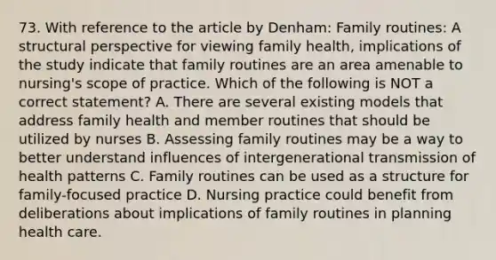 73. With reference to the article by Denham: Family routines: A structural perspective for viewing family health, implications of the study indicate that family routines are an area amenable to nursing's scope of practice. Which of the following is NOT a correct statement? A. There are several existing models that address family health and member routines that should be utilized by nurses B. Assessing family routines may be a way to better understand influences of intergenerational transmission of health patterns C. Family routines can be used as a structure for family-focused practice D. Nursing practice could benefit from deliberations about implications of family routines in planning health care.