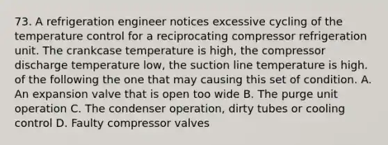 73. A refrigeration engineer notices excessive cycling of the temperature control for a reciprocating compressor refrigeration unit. The crankcase temperature is high, the compressor discharge temperature low, the suction line temperature is high. of the following the one that may causing this set of condition. A. An expansion valve that is open too wide B. The purge unit operation C. The condenser operation, dirty tubes or cooling control D. Faulty compressor valves