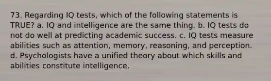 73. Regarding IQ tests, which of the following statements is TRUE? a. IQ and intelligence are the same thing. b. IQ tests do not do well at predicting academic success. c. IQ tests measure abilities such as attention, memory, reasoning, and perception. d. Psychologists have a unified theory about which skills and abilities constitute intelligence.