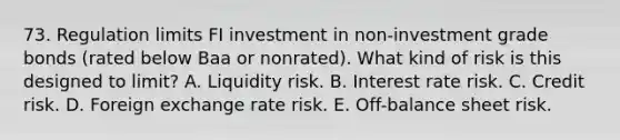 73. Regulation limits FI investment in non-investment grade bonds (rated below Baa or nonrated). What kind of risk is this designed to limit? A. Liquidity risk. B. Interest rate risk. C. Credit risk. D. Foreign exchange rate risk. E. Off-balance sheet risk.