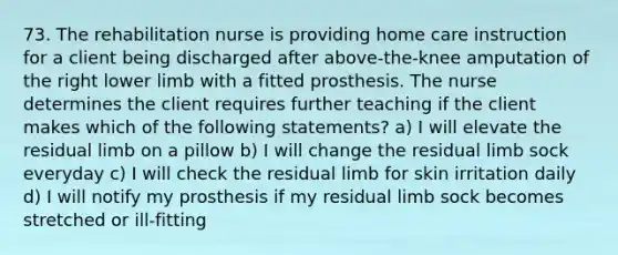 73. The rehabilitation nurse is providing home care instruction for a client being discharged after above-the-knee amputation of the right <a href='https://www.questionai.com/knowledge/kF4ILRdZqC-lower-limb' class='anchor-knowledge'>lower limb</a> with a fitted prosthesis. The nurse determines the client requires further teaching if the client makes which of the following statements? a) I will elevate the residual limb on a pillow b) I will change the residual limb sock everyday c) I will check the residual limb for skin irritation daily d) I will notify my prosthesis if my residual limb sock becomes stretched or ill-fitting