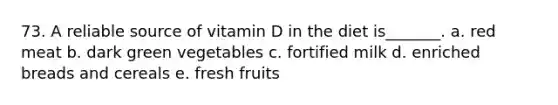 73. A reliable source of vitamin D in the diet is_______. a. red meat b. dark green vegetables c. fortified milk d. enriched breads and cereals e. fresh fruits