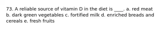 73. A reliable source of vitamin D in the diet is ____. a. red meat b. dark green vegetables c. fortified milk d. enriched breads and cereals e. fresh fruits