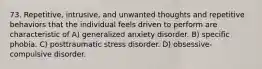 73. Repetitive, intrusive, and unwanted thoughts and repetitive behaviors that the individual feels driven to perform are characteristic of A) generalized anxiety disorder. B) specific phobia. C) posttraumatic stress disorder. D) obsessive-compulsive disorder.