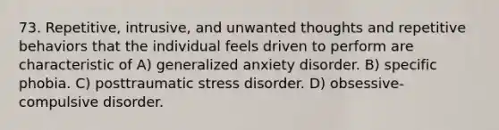 73. Repetitive, intrusive, and unwanted thoughts and repetitive behaviors that the individual feels driven to perform are characteristic of A) generalized anxiety disorder. B) specific phobia. C) posttraumatic stress disorder. D) obsessive-compulsive disorder.