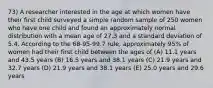 73) A researcher interested in the age at which women have their first child surveyed a simple random sample of 250 women who have one child and found an approximately normal distribution with a mean age of 27.3 and a standard deviation of 5.4. According to the 68-95-99.7 rule, approximately 95% of women had their first child between the ages of (A) 11.1 years and 43.5 years (B) 16.5 years and 38.1 years (C) 21.9 years and 32.7 years (D) 21.9 years and 38.1 years (E) 25.0 years and 29.6 years