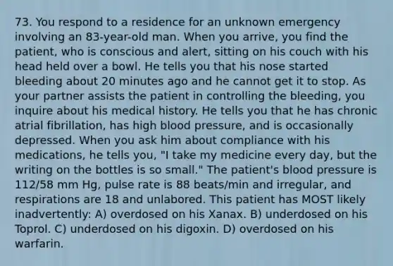 73. You respond to a residence for an unknown emergency involving an 83-year-old man. When you arrive, you find the patient, who is conscious and alert, sitting on his couch with his head held over a bowl. He tells you that his nose started bleeding about 20 minutes ago and he cannot get it to stop. As your partner assists the patient in controlling the bleeding, you inquire about his medical history. He tells you that he has chronic atrial fibrillation, has high blood pressure, and is occasionally depressed. When you ask him about compliance with his medications, he tells you, "I take my medicine every day, but the writing on the bottles is so small." The patient's blood pressure is 112/58 mm Hg, pulse rate is 88 beats/min and irregular, and respirations are 18 and unlabored. This patient has MOST likely inadvertently: A) overdosed on his Xanax. B) underdosed on his Toprol. C) underdosed on his digoxin. D) overdosed on his warfarin.