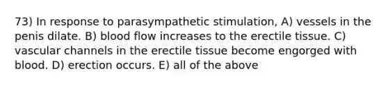 73) In response to parasympathetic stimulation, A) vessels in the penis dilate. B) blood flow increases to the erectile tissue. C) vascular channels in the erectile tissue become engorged with blood. D) erection occurs. E) all of the above