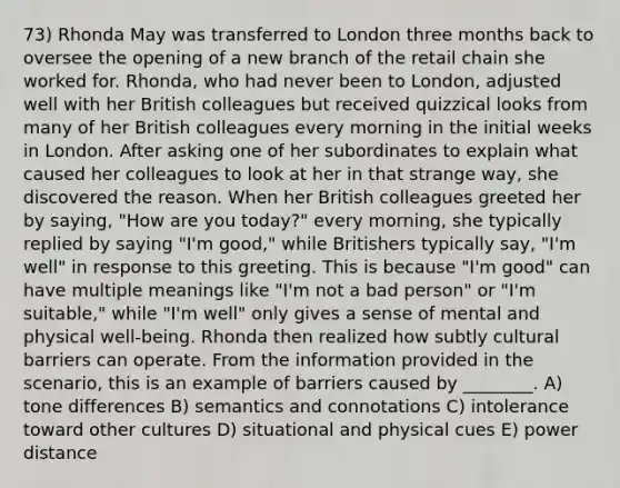 73) Rhonda May was transferred to London three months back to oversee the opening of a new branch of the retail chain she worked for. Rhonda, who had never been to London, adjusted well with her British colleagues but received quizzical looks from many of her British colleagues every morning in the initial weeks in London. After asking one of her subordinates to explain what caused her colleagues to look at her in that strange way, she discovered the reason. When her British colleagues greeted her by saying, "How are you today?" every morning, she typically replied by saying "I'm good," while Britishers typically say, "I'm well" in response to this greeting. This is because "I'm good" can have multiple meanings like "I'm not a bad person" or "I'm suitable," while "I'm well" only gives a sense of mental and physical well-being. Rhonda then realized how subtly cultural barriers can operate. From the information provided in the scenario, this is an example of barriers caused by ________. A) tone differences B) semantics and connotations C) intolerance toward other cultures D) situational and physical cues E) power distance