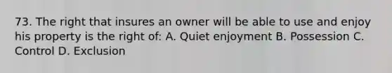 73. The right that insures an owner will be able to use and enjoy his property is the right of: A. Quiet enjoyment B. Possession C. Control D. Exclusion