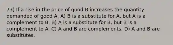 73) If a rise in the price of good B increases the quantity demanded of good A, A) B is a substitute for A, but A is a complement to B. B) A is a substitute for B, but B is a complement to A. C) A and B are complements. D) A and B are substitutes.