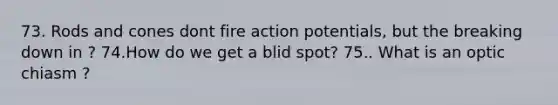 73. Rods and cones dont fire action potentials, but the breaking down in ? 74.How do we get a blid spot? 75.. What is an optic chiasm ?