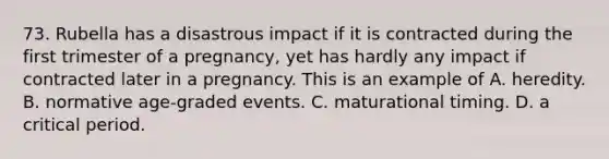 73. Rubella has a disastrous impact if it is contracted during the first trimester of a pregnancy, yet has hardly any impact if contracted later in a pregnancy. This is an example of A. heredity. B. normative age-graded events. C. maturational timing. D. a critical period.