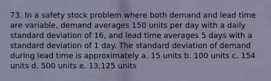 73. In a safety stock problem where both demand and lead time are variable, demand averages 150 units per day with a daily standard deviation of 16, and lead time averages 5 days with a standard deviation of 1 day. The standard deviation of demand during lead time is approximately a. 15 units b. 100 units c. 154 units d. 500 units e. 13,125 units