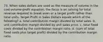 73. When sales dollars are used as the measure of volume in the cost-volume-profit equation, the focus is on solving for total revenue required to break even or a target profit rather than total units. Target Profit in Sales Dollars equals which of the following? a. total contribution margin divided by total sales. b. unit contribution margin divided by unit sales price. c. total fixed costs divided by the contribution margin ratio. d. (sum of total fixed costs plus target profit) divided by the contribution margin ratio.