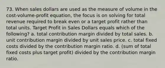 73. When sales dollars are used as the measure of volume in the cost-volume-profit equation, the focus is on solving for total revenue required to break even or a target profit rather than total units. Target Profit in Sales Dollars equals which of the following? a. total contribution margin divided by total sales. b. unit contribution margin divided by unit sales price. c. total fixed costs divided by the contribution margin ratio. d. (sum of total fixed costs plus target profit) divided by the contribution margin ratio.