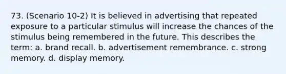 73. (Scenario 10-2) It is believed in advertising that repeated exposure to a particular stimulus will increase the chances of the stimulus being remembered in the future. This describes the term: a. brand recall. b. advertisement remembrance. c. strong memory. d. display memory.