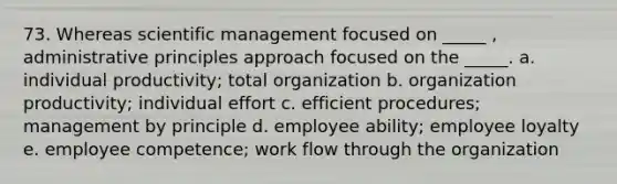 73. Whereas scientific management focused on _____ , administrative principles approach focused on the _____. a. individual productivity; total organization b. organization productivity; individual effort c. efficient procedures; management by principle d. employee ability; employee loyalty e. employee competence; work flow through the organization