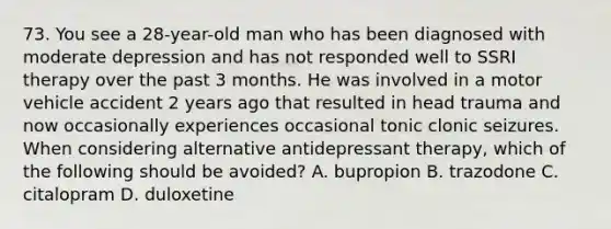 73. You see a 28-year-old man who has been diagnosed with moderate depression and has not responded well to SSRI therapy over the past 3 months. He was involved in a motor vehicle accident 2 years ago that resulted in head trauma and now occasionally experiences occasional tonic clonic seizures. When considering alternative antidepressant therapy, which of the following should be avoided? A. bupropion B. trazodone C. citalopram D. duloxetine