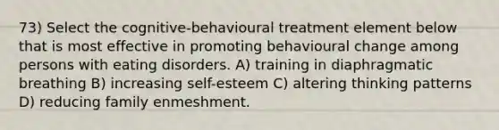 73) Select the cognitive-behavioural treatment element below that is most effective in promoting behavioural change among persons with eating disorders. A) training in diaphragmatic breathing B) increasing self-esteem C) altering thinking patterns D) reducing family enmeshment.