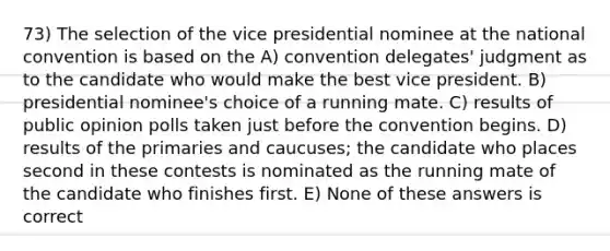 73) The selection of the vice presidential nominee at the national convention is based on the A) convention delegates' judgment as to the candidate who would make the best vice president. B) presidential nominee's choice of a running mate. C) results of public opinion polls taken just before the convention begins. D) results of the primaries and caucuses; the candidate who places second in these contests is nominated as the running mate of the candidate who finishes first. E) None of these answers is correct