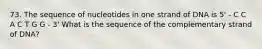 73. The sequence of nucleotides in one strand of DNA is 5' - C C A C T G G - 3' What is the sequence of the complementary strand of DNA?