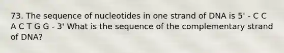 73. The sequence of nucleotides in one strand of DNA is 5' - C C A C T G G - 3' What is the sequence of the complementary strand of DNA?