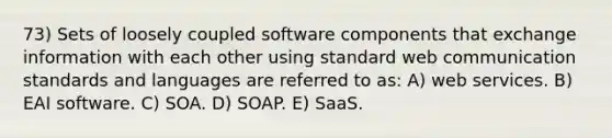 73) Sets of loosely coupled software components that exchange information with each other using standard web communication standards and languages are referred to as: A) web services. B) EAI software. C) SOA. D) SOAP. E) SaaS.