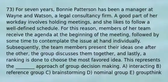 73) For seven years, Bonnie Patterson has been a manager at Wayne and Watson, a legal consultancy firm. A good part of her workday involves holding meetings, and she likes to follow a well-defined schedule. For this reason, members of her team receive the agenda at the beginning of the meeting, followed by some time to contemplate the issue at hand individually. Subsequently, the team members present their ideas one after the other, the group discusses them together, and lastly, a ranking is done to choose the most favored idea. This represents the ________ approach of group decision making. A) interacting B) reference group C) brainstorming D) nominal group E) groupthink