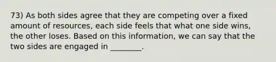 73) As both sides agree that they are competing over a fixed amount of resources, each side feels that what one side wins, the other loses. Based on this information, we can say that the two sides are engaged in ________.