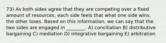 73) As both sides agree that they are competing over a fixed amount of resources, each side feels that what one side wins, the other loses. Based on this information, we can say that the two sides are engaged in ________. A) conciliation B) distributive bargaining C) mediation D) integrative bargaining E) arbitration