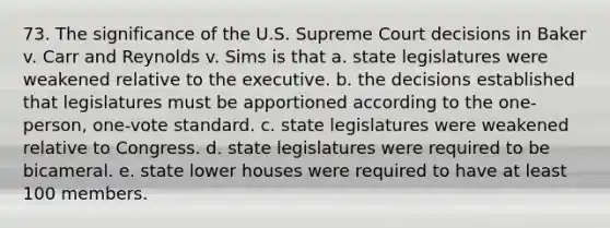 73. The significance of the U.S. Supreme Court decisions in Baker v. Carr and Reynolds v. Sims is that a. state legislatures were weakened relative to the executive. b. the decisions established that legislatures must be apportioned according to the one-person, one-vote standard. c. state legislatures were weakened relative to Congress. d. state legislatures were required to be bicameral. e. state lower houses were required to have at least 100 members.