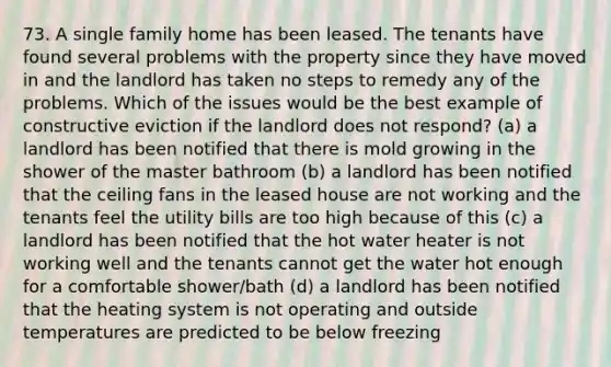 73. A single family home has been leased. The tenants have found several problems with the property since they have moved in and the landlord has taken no steps to remedy any of the problems. Which of the issues would be the best example of constructive eviction if the landlord does not respond? (a) a landlord has been notified that there is mold growing in the shower of the master bathroom (b) a landlord has been notified that the ceiling fans in the leased house are not working and the tenants feel the utility bills are too high because of this (c) a landlord has been notified that the hot water heater is not working well and the tenants cannot get the water hot enough for a comfortable shower/bath (d) a landlord has been notified that the heating system is not operating and outside temperatures are predicted to be below freezing