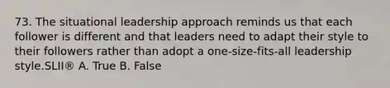 73. The situational leadership approach reminds us that each follower is different and that leaders need to adapt their style to their followers rather than adopt a one-size-fits-all leadership style.SLII® A. True B. False