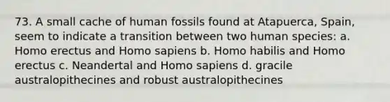 73. A small cache of human fossils found at Atapuerca, Spain, seem to indicate a transition between two human species:​ a. ​Homo erectus and Homo sapiens b. ​Homo habilis and Homo erectus c. ​Neandertal and Homo sapiens d. ​gracile australopithecines and robust australopithecines