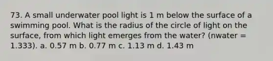 73. A small underwater pool light is 1 m below the surface of a swimming pool. What is the radius of the circle of light on the surface, from which light emerges from the water? (nwater = 1.333). a. 0.57 m b. 0.77 m c. 1.13 m d. 1.43 m