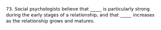 73. Social psychologists believe that _____ is particularly strong during the early stages of a relationship, and that _____ increases as the relationship grows and matures.