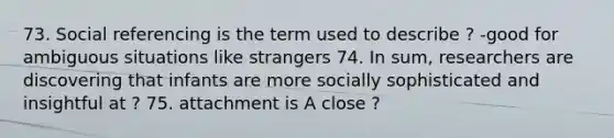 73. Social referencing is the term used to describe ? -good for ambiguous situations like strangers 74. In sum, researchers are discovering that infants are more socially sophisticated and insightful at ? 75. attachment is A close ?