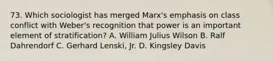 73. Which sociologist has merged Marx's emphasis on class conflict with Weber's recognition that power is an important element of stratification? A. William Julius Wilson B. Ralf Dahrendorf C. Gerhard Lenski, Jr. D. Kingsley Davis